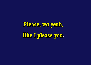 Plcasc. wo yeah.

like I please you.