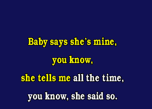 Baby says shds mine.

you know.

she tells me all the time.

you know. she said so.