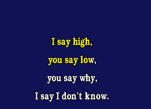 I say high.

you say low.

you say why.

I sayl don't know.