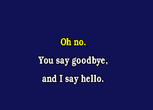 Oh no.

You say goodbye.

and I say hello.