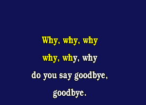 Why. why. why
why. why. why

do you say goodbye.

goodbye.