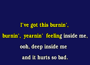 I've got this burnin'.
burnin'. yearnin' feeling inside me.
0011. deep inside me

and it hurts so bad.