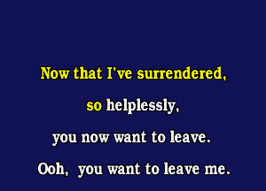Now that I've surrendered.
so helplessly.
you now want to leave.

Ooh. you want to leave me.