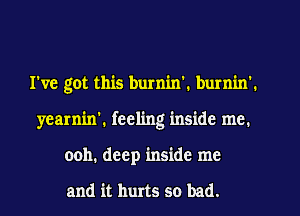 I've got this burnin'. burnin'.
yearnin', feeling inside me.
ooh. deep inside me

and it hurts so bad.