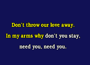Don't throw our love away.

In my arms why don't you stay.

need you. need you.