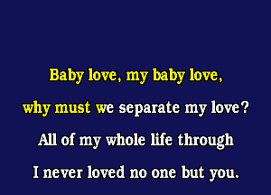 Baby love. my baby love.
why must we separate my love?
All of my whole life through

I never loved no one but you.