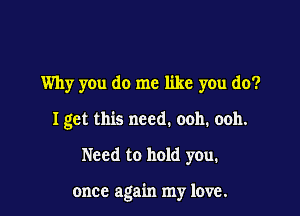 Why you do me like you do?
I get this need. ooh. ooh.

Need to hold you.

once again my love.