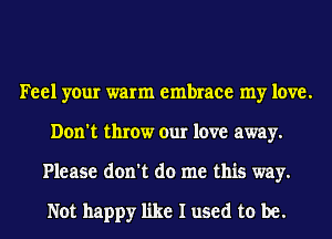 Feel your warm embrace my love.
Don't throw our love away.
Please don't do me this way.

Not happy like I used to be.