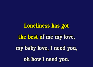 Loneliness has got

the best of me my love.

my baby love. I need you.

oh how I need you.