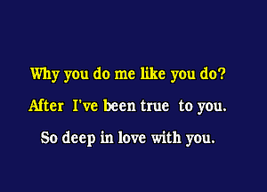 Why you do me like you do?

After I've been true to you.

50 deep in love with you.