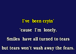 I've been cryin'
'cause I'm lonely.
Smiles have all turned to tears

but tears won't wash away the fears.