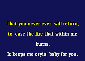 That you never ever will return1
to ease the fire that within me
burns.

It keeps me cryin' baby for you.
