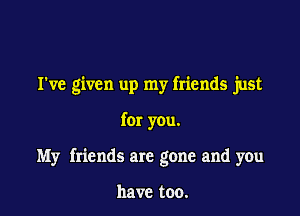 I've given up my friends just

for you.

My friends are gone and you

have too.