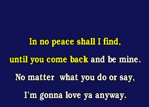 In no peace shall I find.
until you come back and be mine.
No matter what you do or say.

I'm gonna love ya anyway.