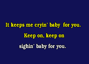 It keeps me cryim baby for you.

Keep on. keep on

sighin' baby for you.