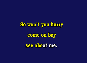 So won't you hurry

come on boy

see about me.