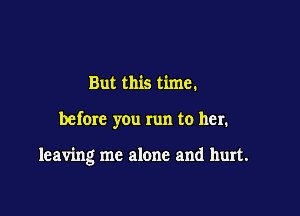 But this time.

befom you run to her.

leaving me alone and hurt.
