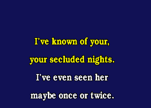 Tve known of your.

your secluded nights.

I've even seen her

maybe once or twice.