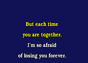 But each time
you are together.

I'm so afraid

of losing you forever.