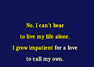 No. Ican't bear

to live my life alone.

I grow impatient for a love

to call my own.