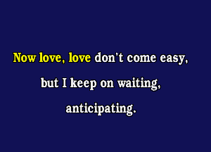 Now love. love don't come easy.

but I keep on waiting.

anticipating.