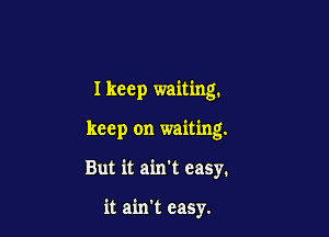 Ikeep waiting.

keep on waiting.

But it ain't easy.

it ain't easy.