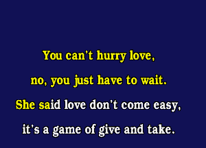 You can't hurry love.
no, you just have to wait.
She said love don't come easy.

it's a game of give and take.