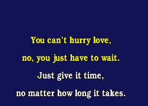 You can't hurry love.
no. you just have to wait.

Just give it time.

no matter how long it takes.