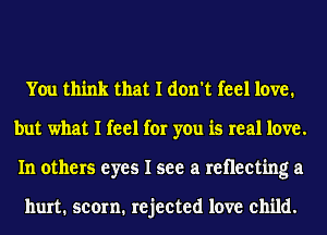 You think that I don't feel love.
but what I feel for you is real love.
In others eyes I see a retlecting a

hurt. scorn. rejected love child.
