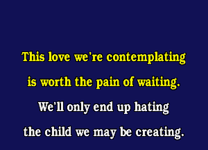 This love we're contemplating
is worth the pain of waiting.
We'll only end up hating
the child we may be Creating.