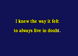 Iknew the way it felt

to always live in doubt.