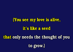 (You see my love is alive.

it's like a seed

that only needs the thought of you

to grow.)