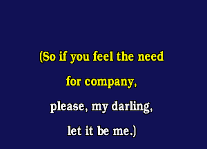 (So if yOu feel the need

for company.

please. my darling.

let it be me.)