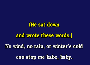 (He sat down
and wrote these words.)
No wind. no rain. or winter's cold

can stop me babe. baby.