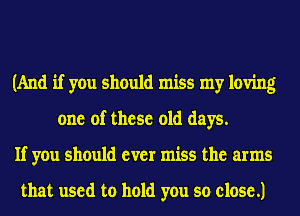(And if you should miss my loving
one of these old days.
If you should ever miss the arms

that used to hold you so close .1