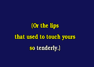 (Or the lips

that used to touch yours

so tenderly.)