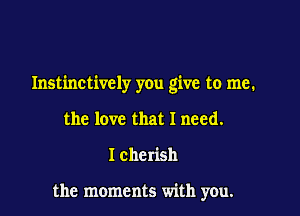 Instinctively you give to me.

the love that I need.
I cherish

the moments with you.