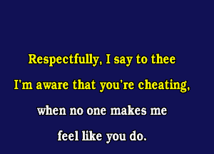 Respectfully. I say to thee
I'm aware that you're cheating.
when no one makes me

feel like you do.