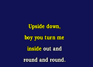 Upside down.

boy you turn me
inside out and

round and round.