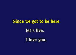 Since we got to be here

let's live.

I love you.