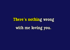 There's nothing wrong

with me loving you.