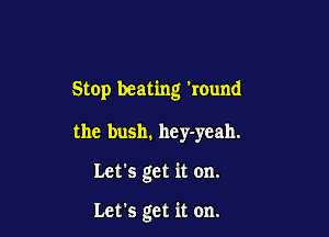 Stop beating 'round

the bush. hey-ycah.

Let's get it on.

Let's get it on.