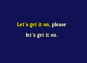 Let's get it on. please

let's get it on.