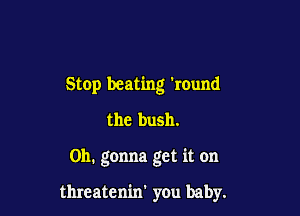 Stop beating round

the bush.

0h. gonna get it on

threatenin' you baby.