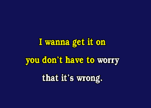 I wanna get it on

you don't have to worry

that it's wrong.