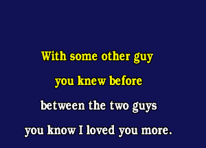 With some other guy
you knew before

between the two guys

you know I loved yOu mere.