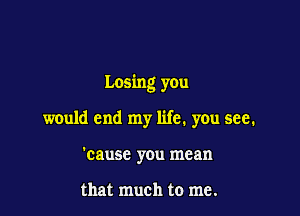 Losing you

would end my life. you see.
'causc you mean

that much to me.