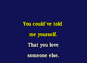 You could've told

me yourself.

That you love

someone else.