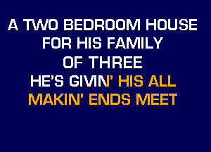 A TWO BEDROOM HOUSE
FOR HIS FAMILY
OF THREE
HE'S GIVIN' HIS ALL
MAKIN' ENDS MEET