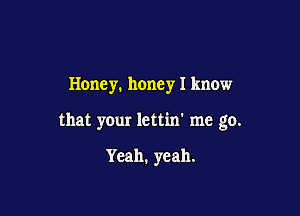 Honey. honey I know

that your lcttin' me go.

Yeah. yeah.